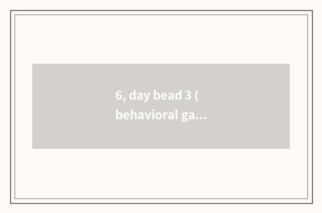 6, day bead 3 (behavioral game) ?