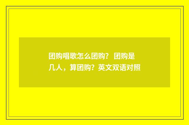 团购唱歌怎么团购? 团购是几人,算团购?英文双语对照
