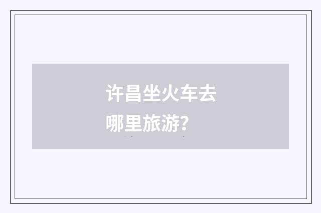 许昌坐火车去哪里旅游？