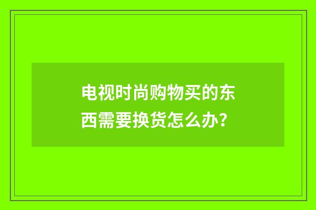 电视时尚购物买的东西需要换货怎么办？