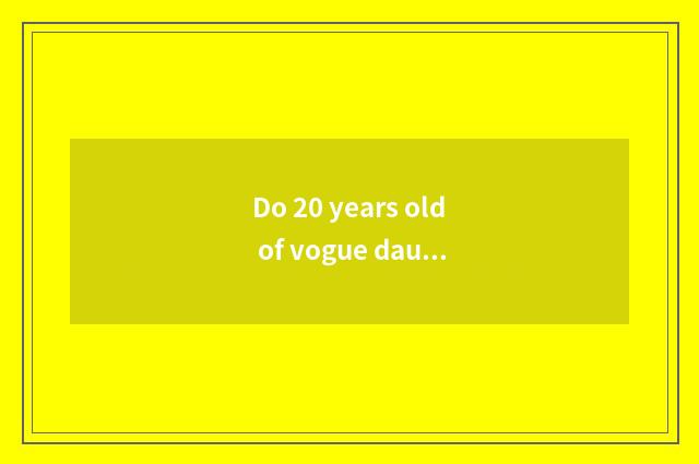 Do 20 years old of vogue daughter install brand encyclopedia?