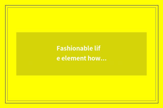 Fashionable life element how?