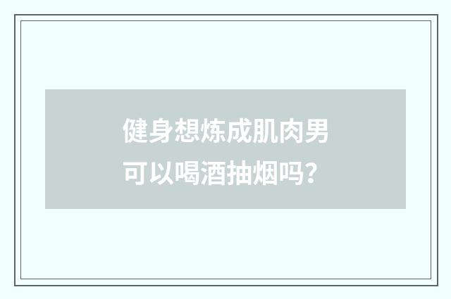 健身想炼成肌肉男可以喝酒抽烟吗?