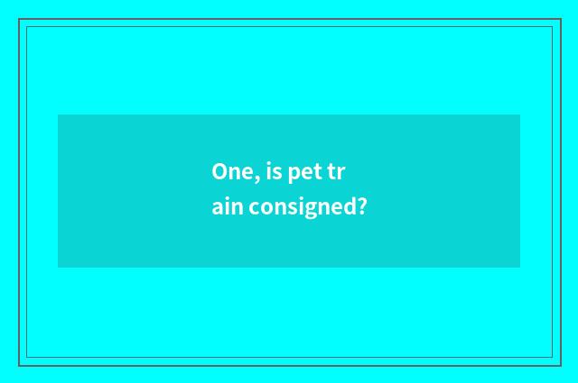 One, is pet train consigned?