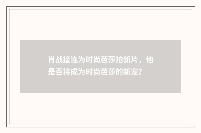 肖战接连为时尚芭莎拍新片,他是否将成为时尚芭莎的新宠?