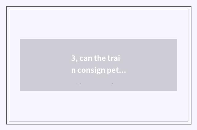 3, can the train consign pet? Can the train consign pet?