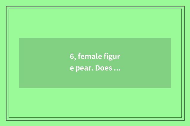 6, female figure pear. Does the man resemble onion?