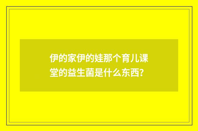 伊的家伊的娃那个育儿课堂的益生菌是什么东西?