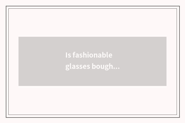 Is fashionable glasses bought over there Shanghai Oh?
