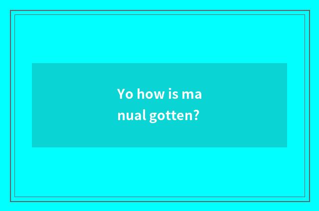 Yo how is manual gotten?