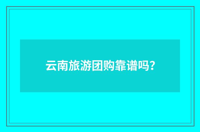 云南旅游团购靠谱吗?