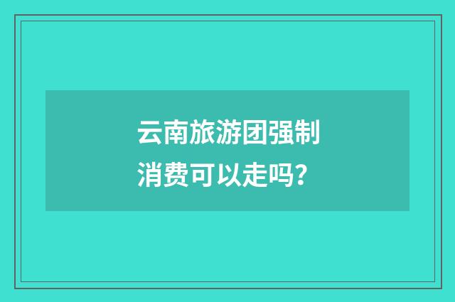 云南旅游团强制消费可以走吗?