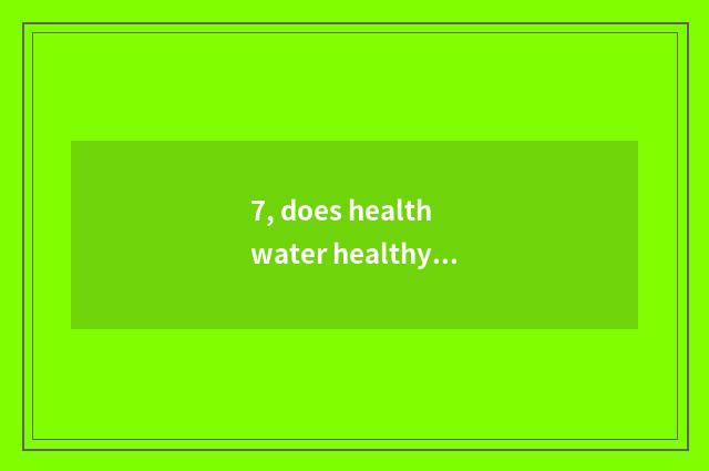 7, does health water healthy table of your my article?