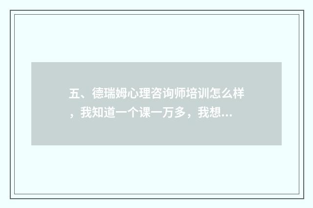 五、德瑞姆心理咨询师培训怎么样,我知道一个课一万多,我想问培训完有用吗,证不会发霉吧,收费也好高,求解?