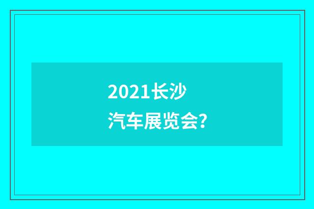 2021长沙汽车展览会?