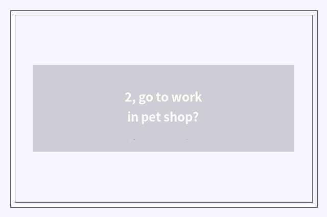 2, go to work in pet shop?