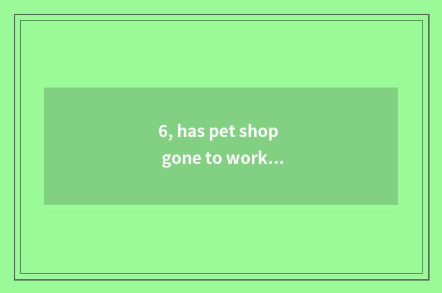 6, has pet shop gone to work?