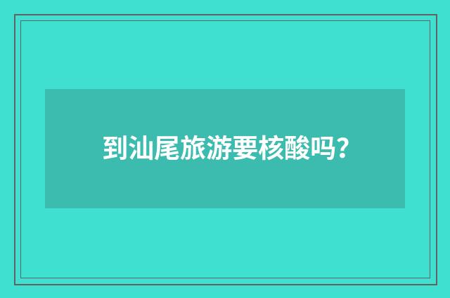 到汕尾旅游要核酸吗?