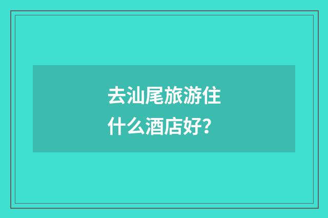 去汕尾旅游住什么酒店好?