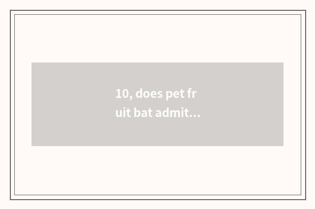 10, does pet fruit bat admit advocate?