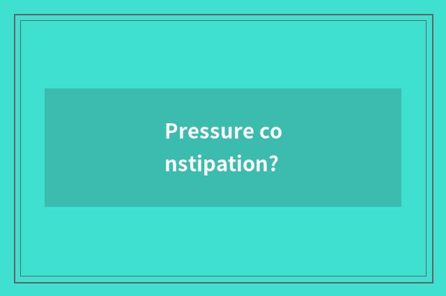 Pressure constipation?