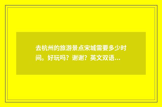 去杭州的旅游景点宋城需要多少时间。好玩吗？谢谢？英文双语对照