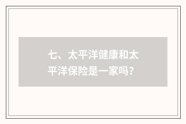 七、太平洋健康和太平洋保险是一家吗？