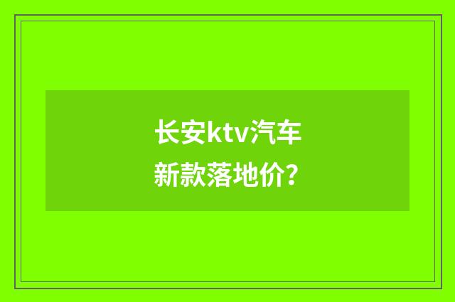 长安ktv汽车新款落地价？