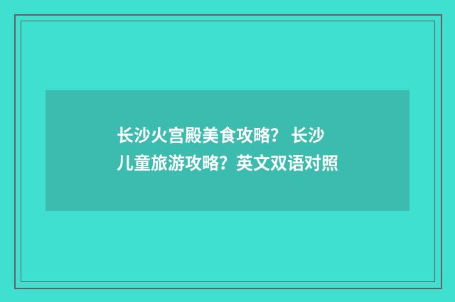 长沙火宫殿美食攻略? 长沙儿童旅游攻略?英文双语对照