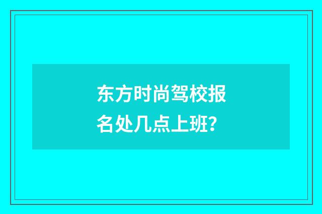东方时尚驾校报名处几点上班？