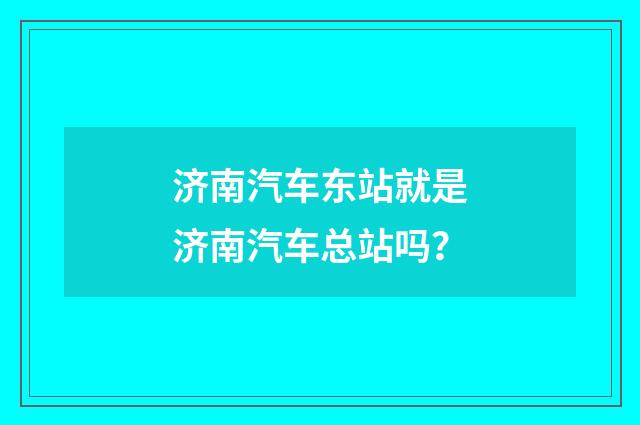 济南汽车东站就是济南汽车总站吗?
