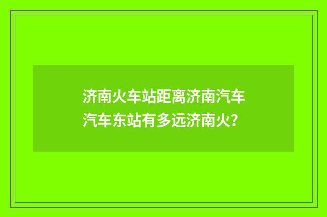 济南火车站距离济南汽车汽车东站有多远济南火?