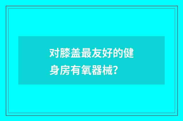 对膝盖最友好的健身房有氧器械?