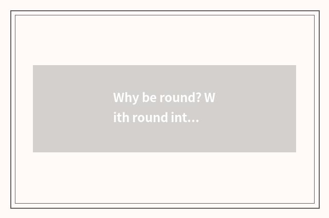 Why be round? With round intellectual explanation?