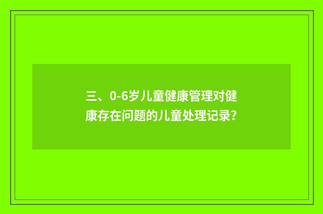 三、0-6岁儿童健康管理对健康存在问题的儿童处理记录?