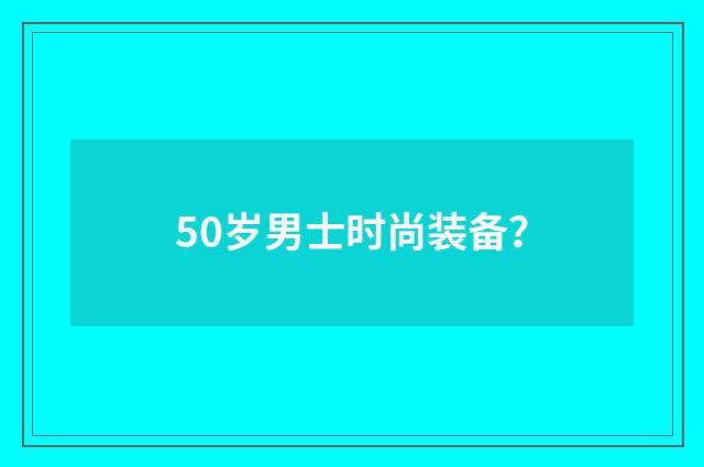 50岁男士时尚装备？