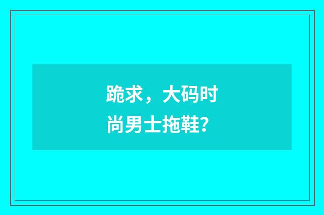 跪求,大码时尚男士拖鞋?