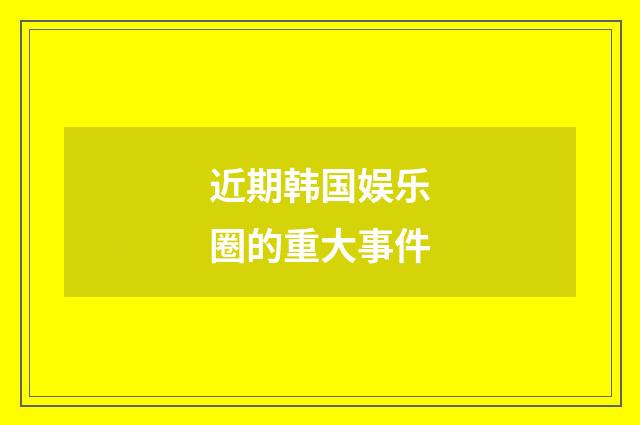 近期韩国娱乐圈的重大事件