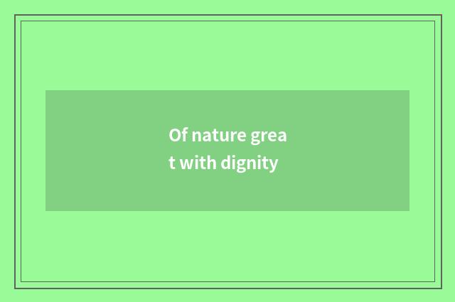 Of nature great with dignity