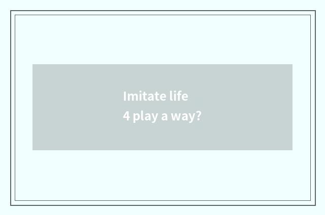 Imitate life 4 play a way?