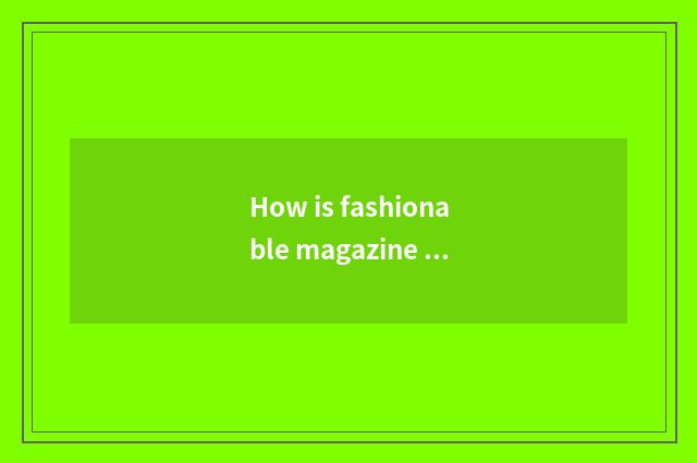 How is fashionable magazine gotten?