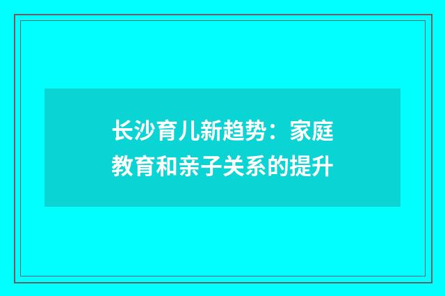 长沙育儿新趋势:家庭教育和亲子关系的提升