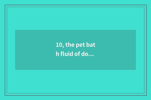 10, the pet bath fluid of domestic which plate had better be used?