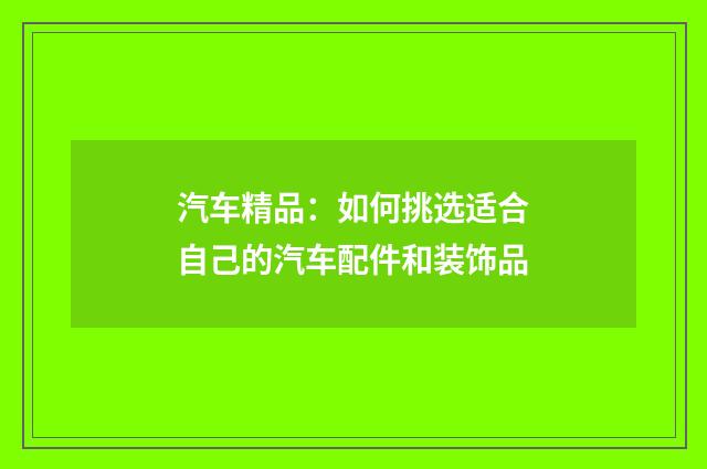 汽车精品：如何挑选适合自己的汽车配件和装饰品