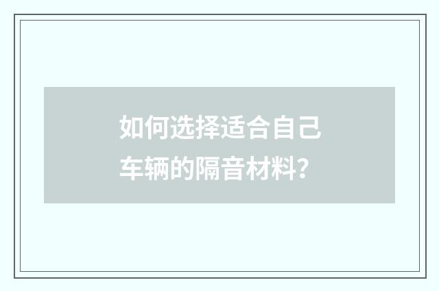 如何选择适合自己车辆的隔音材料？