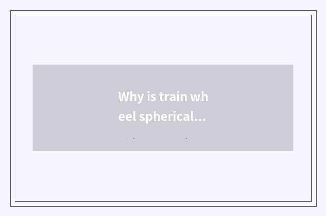 Why is train wheel spherical?