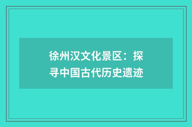 徐州汉文化景区:探寻中国古代历史遗迹