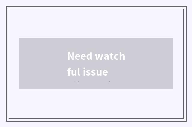 Need watchful issue