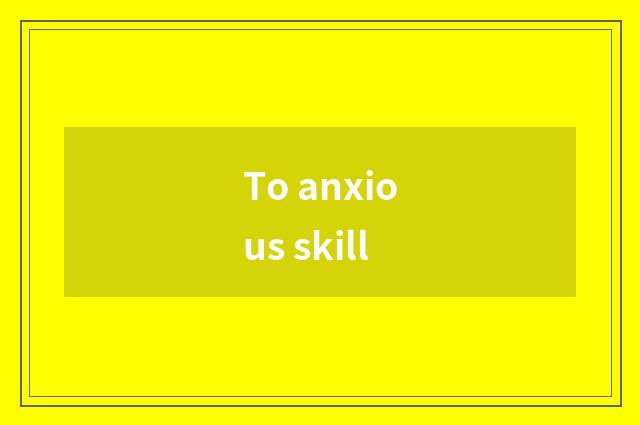 To anxious skill