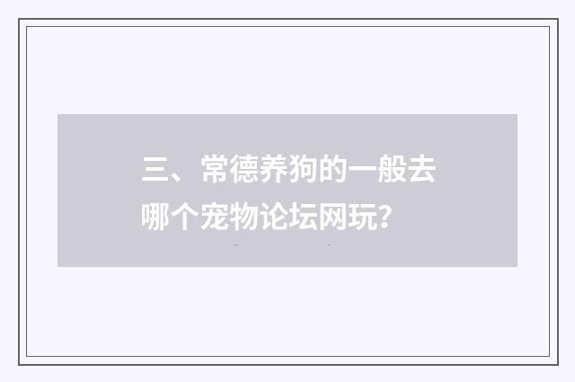 三、常德养狗的一般去哪个宠物论坛网玩？